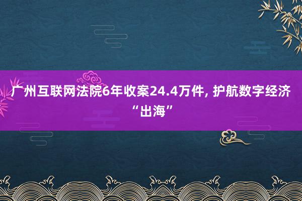 广州互联网法院6年收案24.4万件, 护航数字经济“出海”