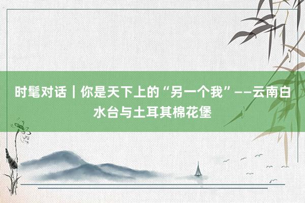 时髦对话｜你是天下上的“另一个我”——云南白水台与土耳其棉花堡