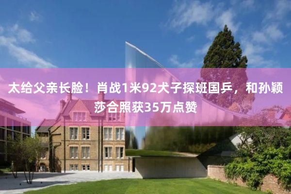 太给父亲长脸！肖战1米92犬子探班国乒，和孙颖莎合照获35万点赞