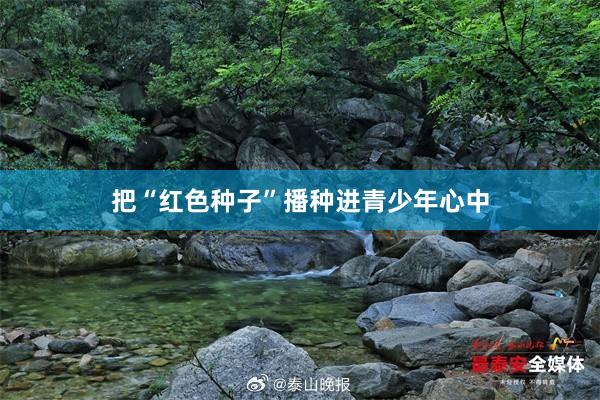 把“红色种子”播种进青少年心中