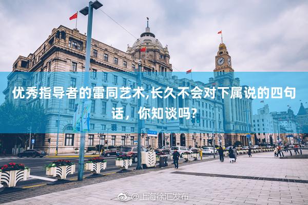 优秀指导者的雷同艺术,长久不会对下属说的四句话，你知谈吗?