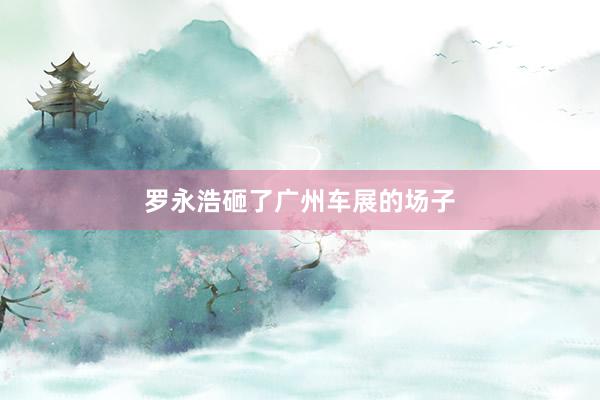罗永浩砸了广州车展的场子