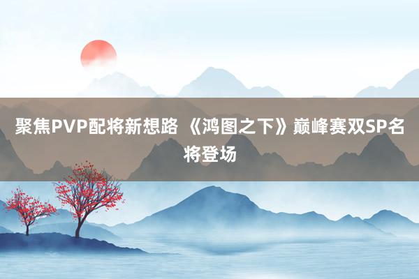 聚焦PVP配将新想路 《鸿图之下》巅峰赛双SP名将登场
