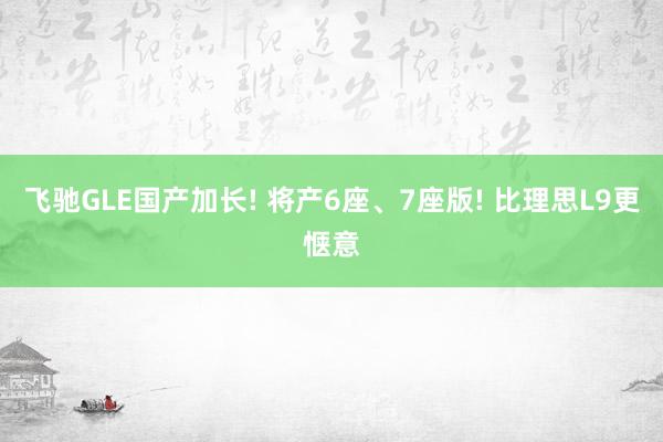 飞驰GLE国产加长! 将产6座、7座版! 比理思L9更惬意