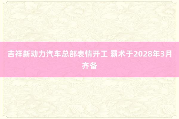 吉祥新动力汽车总部表情开工 霸术于2028年3月齐备