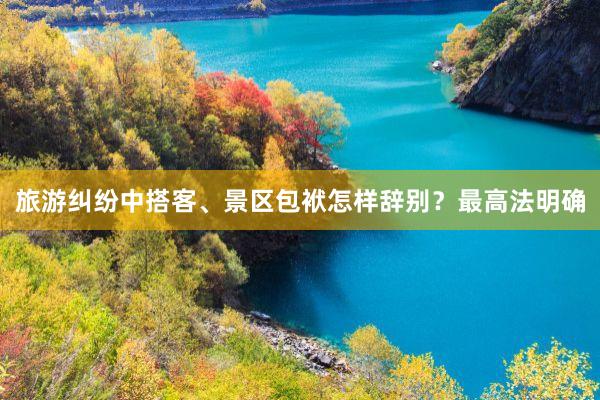 旅游纠纷中搭客、景区包袱怎样辞别？最高法明确