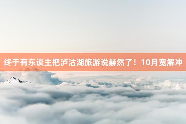 终于有东谈主把泸沽湖旅游说赫然了!10月宽解冲