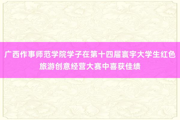 广西作事师范学院学子在第十四届寰宇大学生红色旅游创意经营大赛中喜获佳绩