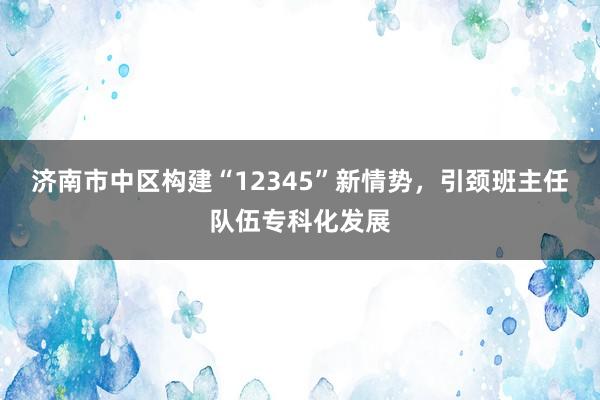 济南市中区构建“12345”新情势，引颈班主任队伍专科化发展