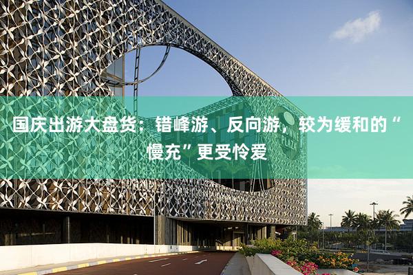 国庆出游大盘货：错峰游、反向游，较为缓和的“慢充”更受怜爱