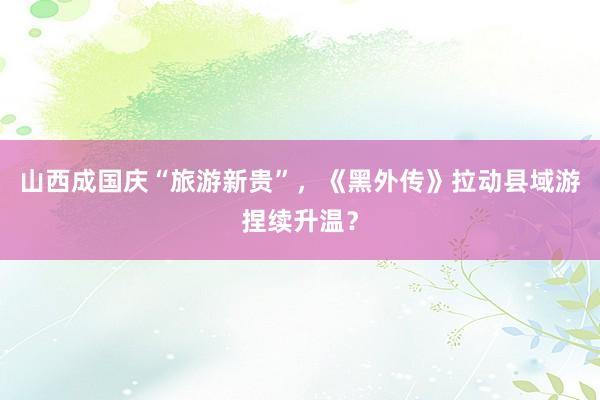 山西成国庆“旅游新贵”，《黑外传》拉动县域游捏续升温？