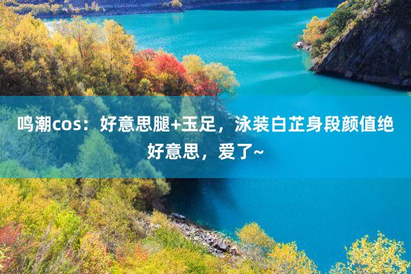 鸣潮cos：好意思腿+玉足，泳装白芷身段颜值绝好意思，爱了~