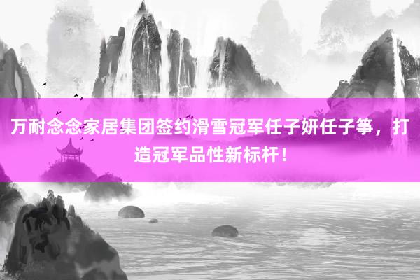 万耐念念家居集团签约滑雪冠军任子妍任子筝，打造冠军品性新标杆！